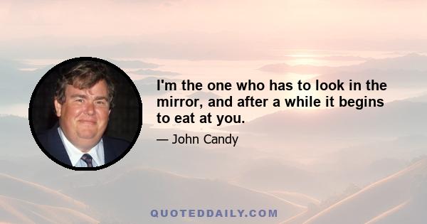 I'm the one who has to look in the mirror, and after a while it begins to eat at you.