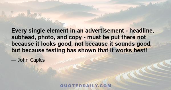 Every single element in an advertisement - headline, subhead, photo, and copy - must be put there not because it looks good, not because it sounds good, but because testing has shown that it works best!