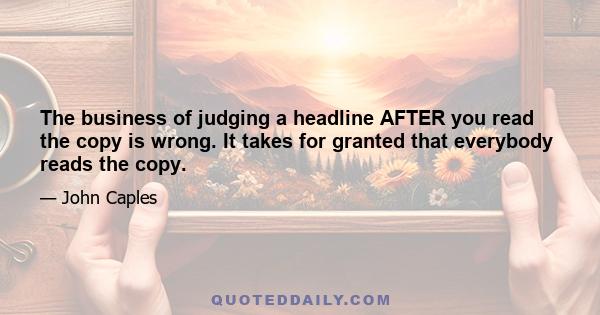 The business of judging a headline AFTER you read the copy is wrong. It takes for granted that everybody reads the copy.