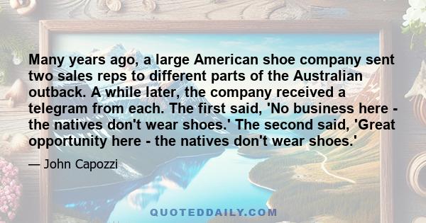 Many years ago, a large American shoe company sent two sales reps to different parts of the Australian outback. A while later, the company received a telegram from each. The first said, 'No business here - the natives