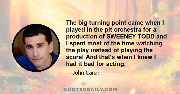 The big turning point came when I played in the pit orchestra for a production of SWEENEY TODD and I spent most of the time watching the play instead of playing the score! And that's when I knew I had it bad for acting.