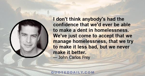 I don't think anybody's had the confidence that we'd ever be able to make a dent in homelessness. We've just come to accept that we manage homelessness, that we try to make it less bad, but we never make it better.