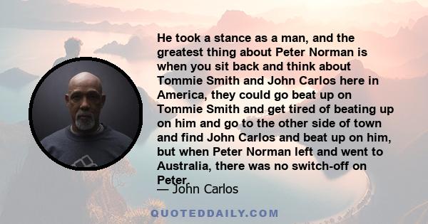 He took a stance as a man, and the greatest thing about Peter Norman is when you sit back and think about Tommie Smith and John Carlos here in America, they could go beat up on Tommie Smith and get tired of beating up