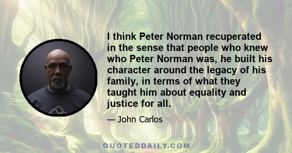 I think Peter Norman recuperated in the sense that people who knew who Peter Norman was, he built his character around the legacy of his family, in terms of what they taught him about equality and justice for all.