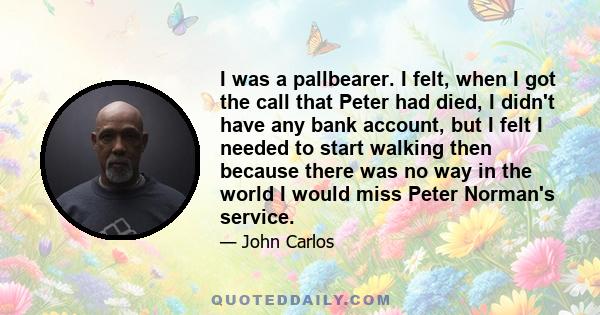 I was a pallbearer. I felt, when I got the call that Peter had died, I didn't have any bank account, but I felt I needed to start walking then because there was no way in the world I would miss Peter Norman's service.