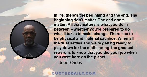 In life, there's the beginning and the end. The beginning don't matter. The end don't matter. All that matters is what you do in between – whether you're prepared to do what it takes to make change. There has to be