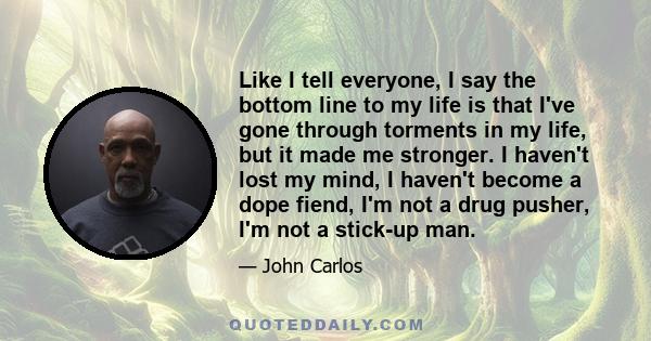 Like I tell everyone, I say the bottom line to my life is that I've gone through torments in my life, but it made me stronger. I haven't lost my mind, I haven't become a dope fiend, I'm not a drug pusher, I'm not a