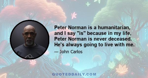 Peter Norman is a humanitarian, and I say is because in my life, Peter Norman is never deceased. He's always going to live with me.