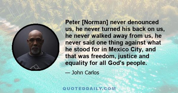 Peter [Norman] never denounced us, he never turned his back on us, he never walked away from us, he never said one thing against what he stood for in Mexico City, and that was freedom, justice and equality for all God's 