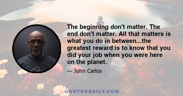 The beginning don't matter. The end don't matter. All that matters is what you do in between...the greatest reward is to know that you did your job when you were here on the planet.