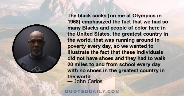 The black socks [on me at Olympics in 1968] emphasized the fact that we had so many Blacks and people of color here in the United States, the greatest country in the world, that was running around in poverty every day,