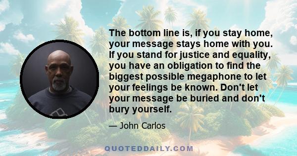 The bottom line is, if you stay home, your message stays home with you. If you stand for justice and equality, you have an obligation to find the biggest possible megaphone to let your feelings be known. Don't let your