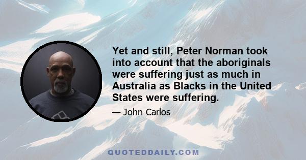 Yet and still, Peter Norman took into account that the aboriginals were suffering just as much in Australia as Blacks in the United States were suffering.