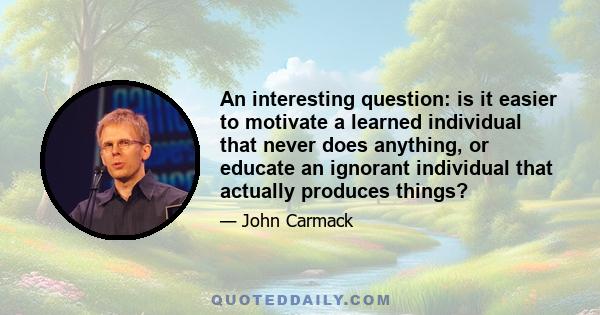 An interesting question: is it easier to motivate a learned individual that never does anything, or educate an ignorant individual that actually produces things?