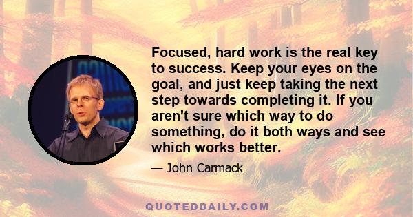 Focused, hard work is the real key to success. Keep your eyes on the goal, and just keep taking the next step towards completing it. If you aren't sure which way to do something, do it both ways and see which works