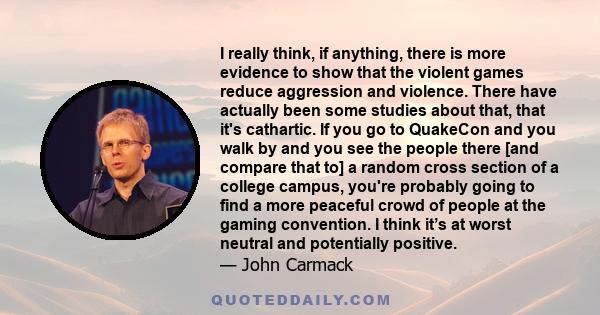 I really think, if anything, there is more evidence to show that the violent games reduce aggression and violence. There have actually been some studies about that, that it's cathartic. If you go to QuakeCon and you