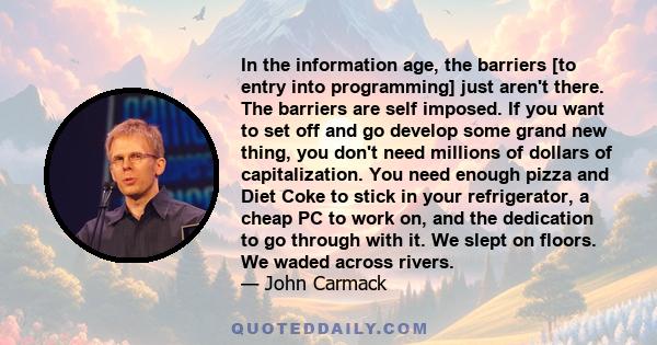 In the information age, the barriers [to entry into programming] just aren't there. The barriers are self imposed. If you want to set off and go develop some grand new thing, you don't need millions of dollars of