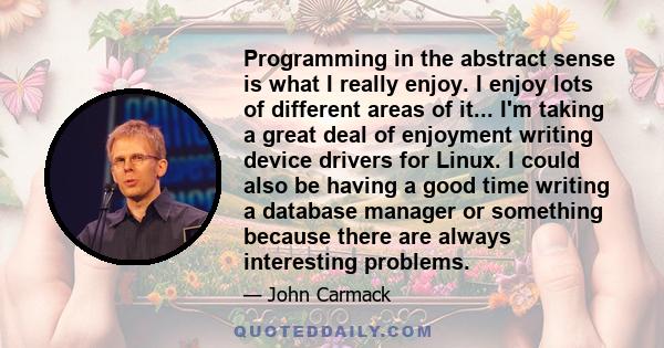 Programming in the abstract sense is what I really enjoy. I enjoy lots of different areas of it... I'm taking a great deal of enjoyment writing device drivers for Linux. I could also be having a good time writing a