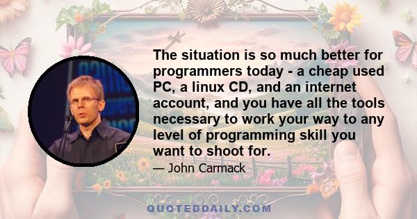 The situation is so much better for programmers today - a cheap used PC, a linux CD, and an internet account, and you have all the tools necessary to work your way to any level of programming skill you want to shoot for.