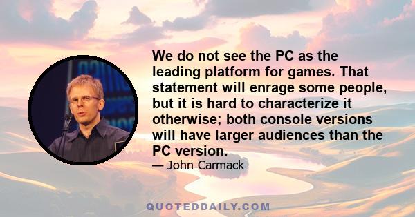 We do not see the PC as the leading platform for games. That statement will enrage some people, but it is hard to characterize it otherwise; both console versions will have larger audiences than the PC version.