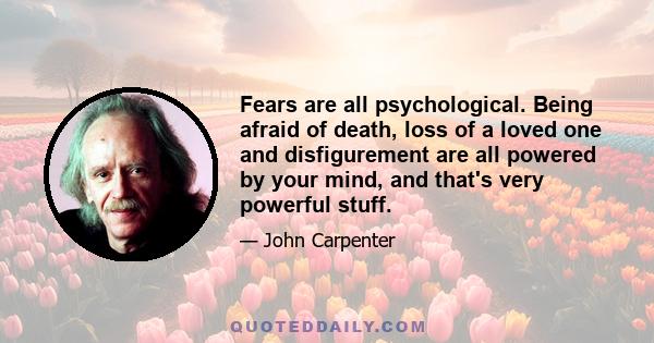 Fears are all psychological. Being afraid of death, loss of a loved one and disfigurement are all powered by your mind, and that's very powerful stuff.