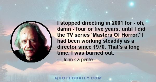 I stopped directing in 2001 for - oh, damn - four or five years, until I did the TV series 'Masters Of Horror.' I had been working steadily as a director since 1970. That's a long time. I was burned out.