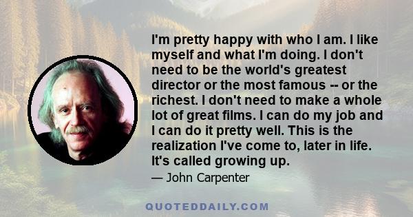 I'm pretty happy with who I am. I like myself and what I'm doing. I don't need to be the world's greatest director or the most famous -- or the richest. I don't need to make a whole lot of great films. I can do my job