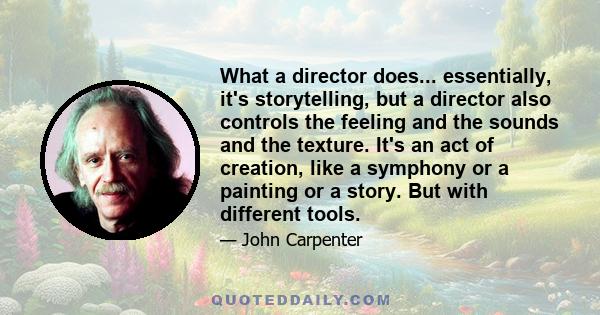 What a director does... essentially, it's storytelling, but a director also controls the feeling and the sounds and the texture. It's an act of creation, like a symphony or a painting or a story. But with different