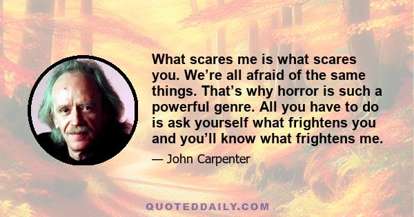 What scares me is what scares you. We’re all afraid of the same things. That’s why horror is such a powerful genre. All you have to do is ask yourself what frightens you and you’ll know what frightens me.