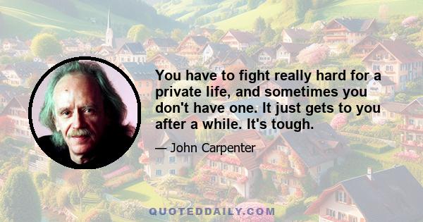 You have to fight really hard for a private life, and sometimes you don't have one. It just gets to you after a while. It's tough.