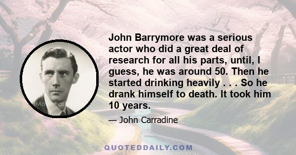 John Barrymore was a serious actor who did a great deal of research for all his parts, until, I guess, he was around 50. Then he started drinking heavily . . . So he drank himself to death. It took him 10 years.