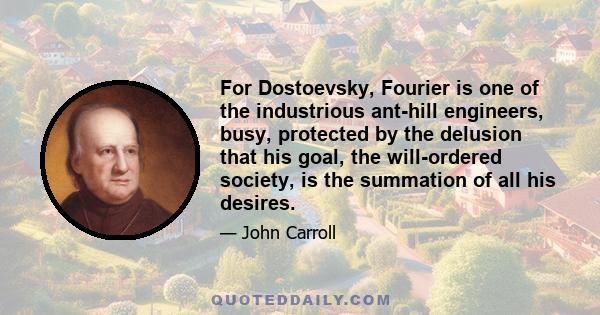 For Dostoevsky, Fourier is one of the industrious ant-hill engineers, busy, protected by the delusion that his goal, the will-ordered society, is the summation of all his desires.