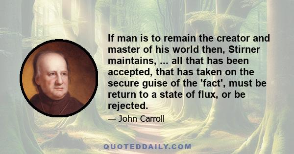 If man is to remain the creator and master of his world then, Stirner maintains, ... all that has been accepted, that has taken on the secure guise of the 'fact', must be return to a state of flux, or be rejected.