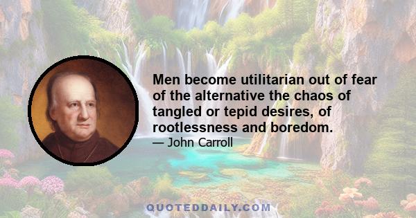 Men become utilitarian out of fear of the alternative the chaos of tangled or tepid desires, of rootlessness and boredom.