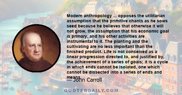 Modern anthropology ... opposes the utilitarian assumption that the primitive chants as he sows seed because he believes that otherwise it will not grow, the assumption that his economic goal is primary, and his other