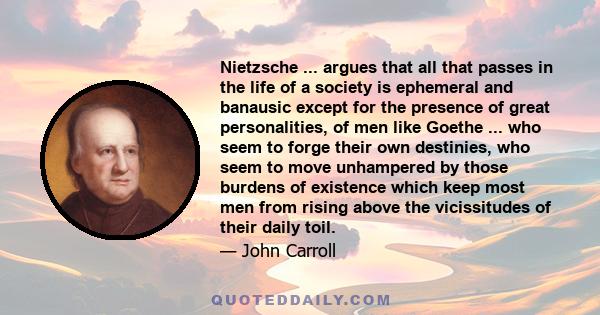 Nietzsche ... argues that all that passes in the life of a society is ephemeral and banausic except for the presence of great personalities, of men like Goethe ... who seem to forge their own destinies, who seem to move 