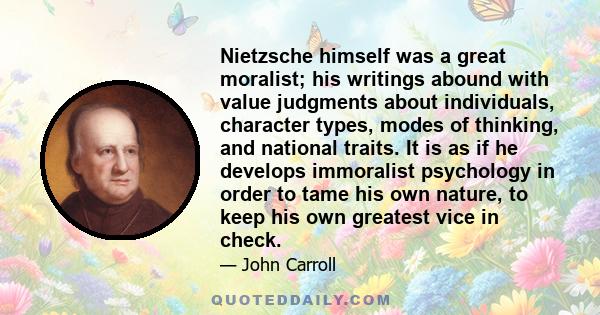 Nietzsche himself was a great moralist; his writings abound with value judgments about individuals, character types, modes of thinking, and national traits. It is as if he develops immoralist psychology in order to tame 