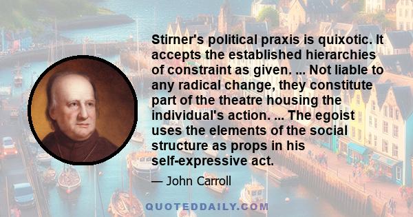 Stirner's political praxis is quixotic. It accepts the established hierarchies of constraint as given. ... Not liable to any radical change, they constitute part of the theatre housing the individual's action. ... The