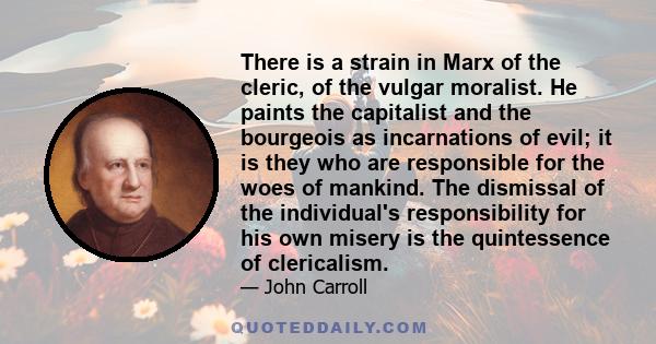 There is a strain in Marx of the cleric, of the vulgar moralist. He paints the capitalist and the bourgeois as incarnations of evil; it is they who are responsible for the woes of mankind. The dismissal of the