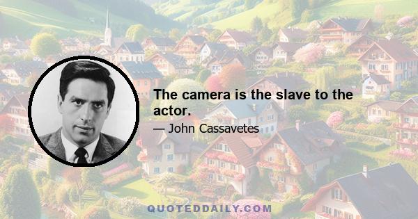 The camera is the slave to the actor.