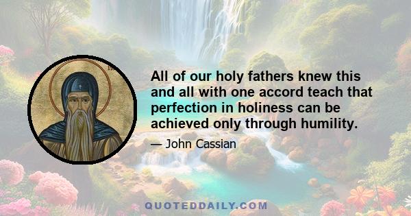 All of our holy fathers knew this and all with one accord teach that perfection in holiness can be achieved only through humility.