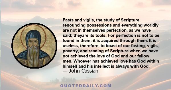 Fasts and vigils, the study of Scripture, renouncing possessions and everything worldly are not in themselves perfection, as we have said; theyare its tools. For perfection is not to be found in them; it is acquired