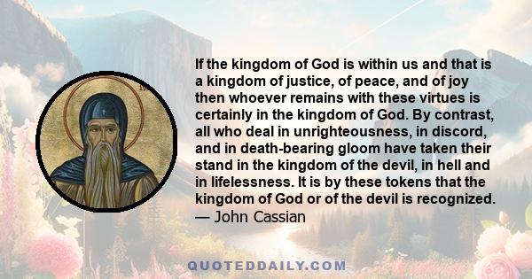 If the kingdom of God is within us and that is a kingdom of justice, of peace, and of joy then whoever remains with these virtues is certainly in the kingdom of God. By contrast, all who deal in unrighteousness, in