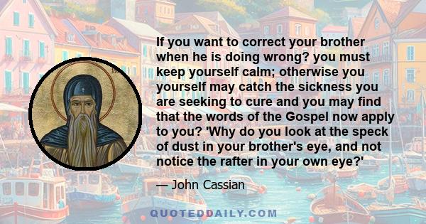 If you want to correct your brother when he is doing wrong? you must keep yourself calm; otherwise you yourself may catch the sickness you are seeking to cure and you may find that the words of the Gospel now apply to