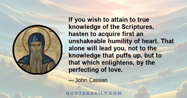 If you wish to attain to true knowledge of the Scriptures, hasten to acquire first an unshakeable humility of heart. That alone will lead you, not to the knowledge that puffs up, but to that which enlightens, by the