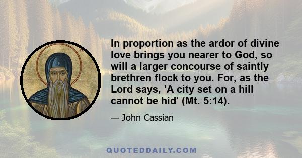 In proportion as the ardor of divine love brings you nearer to God, so will a larger concourse of saintly brethren flock to you. For, as the Lord says, 'A city set on a hill cannot be hid' (Mt. 5:14).