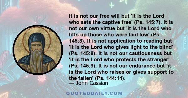 It is not our free will but 'it is the Lord who sets the captive free' (Ps. 145:7). It is not our own virtue but 'it is the Lord who lifts up those who were laid low' (Ps. 145:8). It is not application to reading but