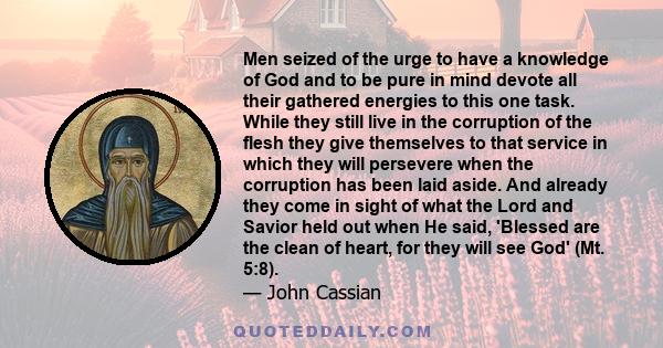 Men seized of the urge to have a knowledge of God and to be pure in mind devote all their gathered energies to this one task. While they still live in the corruption of the flesh they give themselves to that service in