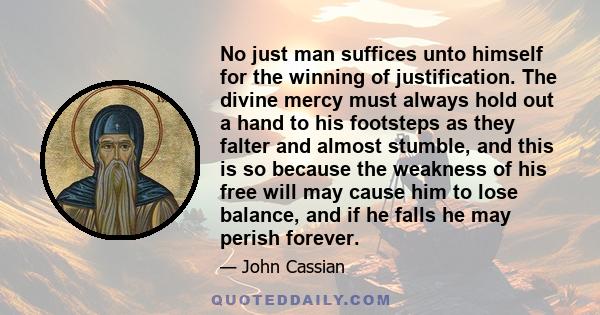 No just man suffices unto himself for the winning of justification. The divine mercy must always hold out a hand to his footsteps as they falter and almost stumble, and this is so because the weakness of his free will