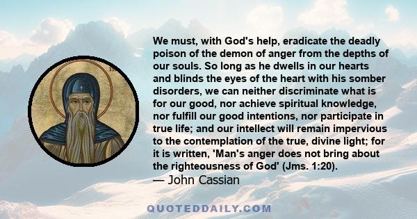 We must, with God's help, eradicate the deadly poison of the demon of anger from the depths of our souls. So long as he dwells in our hearts and blinds the eyes of the heart with his somber disorders, we can neither